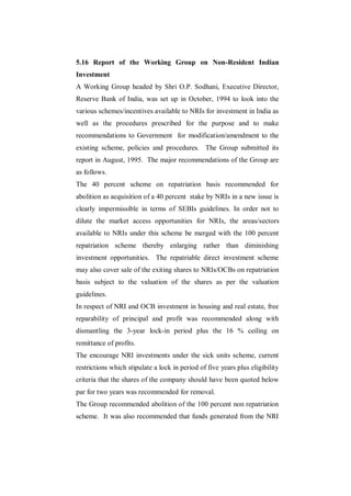 5.16 Report of the Working Group on Non-Resident Indian
Investment
A Working Group headed by Shri O.P. Sodhani, Executive Director,
Reserve Bank of India, was set up in October, 1994 to look into the
various schemes/incentives available to NRIs for investment in India as
well as the procedures prescribed for the purpose and to make
recommendations to Government for modification/amendment to the
existing scheme, policies and procedures. The Group submitted its
report in August, 1995. The major recommendations of the Group are
as follows.
The 40 percent scheme on repatriation basis recommended for
abolition as acquisition of a 40 percent stake by NRIs in a new issue is
clearly impermissible in terms of SEBIs guidelines. In order not to
dilute the market access opportunities for NRIs, the areas/sectors
available to NRIs under this scheme be merged with the 100 percent
repatriation scheme thereby enlarging rather than diminishing
investment opportunities. The repatriable direct investment scheme
may also cover sale of the exiting shares to NRIs/OCBs on repatriation
basis subject to the valuation of the shares as per the valuation
guidelines.
In respect of NRI and OCB investment in housing and real estate, free
reparability of principal and profit was recommended along with
dismantling the 3-year lock-in period plus the 16 % ceiling on
remittance of profits.
The encourage NRI investments under the sick units scheme, current
restrictions which stipulate a lock in period of five years plus eligibility
criteria that the shares of the company should have been quoted below
par for two years was recommended for removal.
The Group recommended abolition of the 100 percent non repatriation
scheme. It was also recommended that funds generated from the NRI
 
