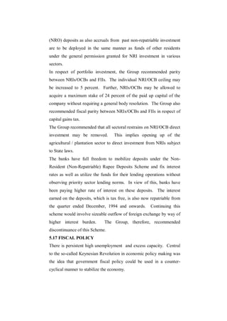 (NRO) deposits as also accruals from past non-repatriable investment
are to be deployed in the same manner as funds of other residents
under the general permission granted for NRI investment in various
sectors.
In respect of portfolio investment, the Group recommended parity
between NRIs/OCBs and FIIs. The individual NRI/OCB ceiling may
be increased to 5 percent. Further, NRIs/OCBs may be allowed to
acquire a maximum stake of 24 percent of the paid up capital of the
company without requiring a general body resolution. The Group also
recommended fiscal parity between NRIs/OCBs and FIIs in respect of
capital gains tax.
The Group recommended that all sectoral restrains on NRI/OCB direct
investment may be removed.         This implies opening up of the
agricultural / plantation sector to direct investment from NRIs subject
to State laws.
The banks have full freedom to mobilize deposits under the Non-
Resident (Non-Repatriable) Rupee Deposits Scheme and fix interest
rates as well as utilize the funds for their lending operations without
observing priority sector lending norms. In view of this, banks have
been paying higher rate of interest on these deposits. The interest
earned on the deposits, which is tax free, is also now repatriable from
the quarter ended December, 1994 and onwards.         Continuing this
scheme would involve sizeable outflow of foreign exchange by way of
higher interest burden.      The Group, therefore, recommended
discontinuance of this Scheme.
5.17 FISCAL POLICY
There is persistent high unemployment and excess capacity. Central
to the so-called Keynesian Revolution in economic policy making was
the idea that government fiscal policy could be used in a counter-
cyclical manner to stabilize the economy.
 