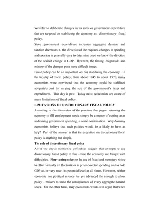 We refer to deliberate changes in tax rates or government expenditure
that are targeted on stabilizing the economy as discretionary fiscal
policy.
Since government expenditure increases aggregate demand and
taxation decreases it, the direction of the required changes in spending
and taxation is generally easy to determine once we know the direction
of the desired change in GDP. However, the timing, magnitude, and
mixture of the changes pose more difficult issues.
Fiscal policy can be an important tool for stabilizing the economy. In
the heyday of fiscal policy, from about 1945 to about 1970, many
economists were convinced that the economy could be stabilized
adequately just by varying the size of the government‟s taxes and
expenditures. That day is past. Today most economists are aware of
many limitations of fiscal policy.
LIMITATIONS OF DISCRETIONARY FISCAL POLICY
According to the discussion of the previous few pages, returning the
economy to fill employment would simply be a matter of cutting taxes
and raising government spending, in some combination. Why do many
economists believe that such policies would be a likely to harm as
help? Part of the answer is that the execution on discretionary fiscal
policy is anything but simple.
The role of discretionary fiscal policy
All of the above-mentioned difficulties suggest that attempts to use
discretionary fiscal policy to fine – tune the economy are fraught with
difficulties. Fine-tuning refers to the use of fiscal and monetary policy
to offset virtually all fluctuations in private-sector spending and so hold
GDP at, or very near, its potential level at all times. However, neither
economic nor political science has yet advanced far enough to allow
policy – makers to undo the consequences of every aggregate demand
shock. On the other hand, may economists would still argue that when
 
