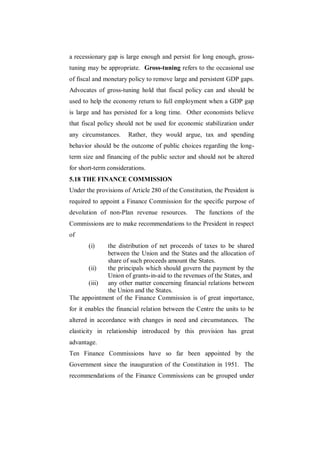 a recessionary gap is large enough and persist for long enough, gross-
tuning may be appropriate. Gross-tuning refers to the occasional use
of fiscal and monetary policy to remove large and persistent GDP gaps.
Advocates of gross-tuning hold that fiscal policy can and should be
used to help the economy return to full employment when a GDP gap
is large and has persisted for a long time. Other economists believe
that fiscal policy should not be used for economic stabilization under
any circumstances.     Rather, they would argue, tax and spending
behavior should be the outcome of public choices regarding the long-
term size and financing of the public sector and should not be altered
for short-term considerations.
5.18 THE FINANCE COMMISSION
Under the provisions of Article 280 of the Constitution, the President is
required to appoint a Finance Commission for the specific purpose of
devolution of non-Plan revenue resources.        The functions of the
Commissions are to make recommendations to the President in respect
of
       (i)   the distribution of net proceeds of taxes to be shared
             between the Union and the States and the allocation of
             share of such proceeds amount the States.
      (ii)   the principals which should govern the payment by the
             Union of grants-in-aid to the revenues of the States, and
      (iii)  any other matter concerning financial relations between
             the Union and the States.
The appointment of the Finance Commission is of great importance,
for it enables the financial relation between the Centre the units to be
altered in accordance with changes in need and circumstances. The
elasticity in relationship introduced by this provision has great
advantage.
Ten Finance Commissions have so far been appointed by the
Government since the inauguration of the Constitution in 1951. The
recommendations of the Finance Commissions can be grouped under
 