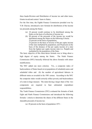 three heads-Division and Distribution of income tax and other taxes,
Grants-in-aid and centers‟ loans to States.
For the first time, the Eighth Finance Commission presided over by
Y.B. Chavan, introduced a new formula for distribution of the income
tax proceeds among the States:
      (a) 10 percent would continue to be distributed among the
           States on the basis of collection of income tax:
      (b) 90 percent of the proceeds of the income tax would be
           distributed among the States on the following Criteria;
           25 percent on the basis of population;
           25 percent on the basis of inverse of the per capita income
           of the state multiplied by population; and 50 percent on the
           basis of the distance of the per capita income of a state
           from the highest per capita income state (i.e. Punjab) and
           multiplied by the population of the State.
The basic objective of this three-factor formula was to bring about a
high degree of equity among the States.              The Ninth Finance
Commission (NFC) basically followed the above formula with minor
modifications.
The NFC added one more criterion.             Viz., a composite index of
backwardness of States based on (a) population of scheduled castes and
scheduled tribes and      (b) the number of agricultural laborers in
different states as revealed in the 1981 census. According to the NFC
the composite index would correctly reflect poverty and backwardness
of a state in large measure. The states having a larger share of the two
components       are   required   to   bear      substantial   expenditure
responsibilities.
The Tenth Finance Commission (TFC) evaluated the formula of both
Eight and Ninth Finance Commissions and introduced the following
formula / criteria to determine the shares of the different States in the
shareable proceeds of income tax:
        (a) 20 percent on the basis of population 1971 :
 