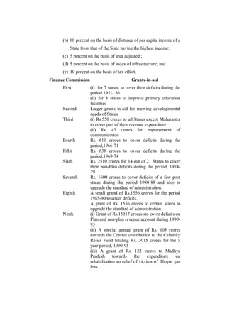 (b) 60 percent on the basis of distance of per capita income of a
          State from that of the State having the highest income:
      (c) 5 percent on the basis of area adjusted ;
      (d) 5 percent on the basis of index of infrastructure; and
      (e) 10 percent on the basis of tax effort.
Finance Commission                           Grants-in-aid
      First          (i) for 7 states, to cover their deficits during the
                     period 1951- 56
                     (ii) for 8 states to improve primary education
                     facilities
      Second         Larger grants-in-aid for meeting developmental
                     needs of States
      Third          (i) Rs.550 crores to all States except Maharastra
                     to cover part of their revenue expenditure
                     (ii) Rs. 45 crores for improvement of
                     communication
      Fourth         Rs. 610 crores to cover deficits during the
                     period,1966-71
      Fifth          Rs. 638 crores to cover deficits during the
                     period,1969-74
      Sixth          Rs. 2510 crores for 14 out of 21 States to cover
                     their non-Plan deficits during the period, 1974-
                     79
      Seventh        Rs. 1600 crores to cover deficits of a few post
                     states during the period 1980-85 and also to
                     upgrade the standard of administration.
      Eighth         A small grand of Rs.1556 crores for the period
                     1985-90 to cover deficits.
                     A grant of Rs. 1556 crores to certain states to
                     upgrade the standard of administration.
      Ninth          (i) Grant of Rs.15017 crores sto cover deficits on
                     Plan and non-plan revenue account during 1990-
                     95
                     (ii) A special annual grant of Rs. 603 crores
                     towards the Centres contribution to the Calamity
                     Relief Fund totaling Rs. 3015 crores for the 5
                     year period, 1990-95
                     (iii) A grant of Rs. 122 crores to Madhya
                     Pradesh      towards      the    expenditure      on
                     rehabilitation an relief of victims of Bhopal gas
                     leak.
 
