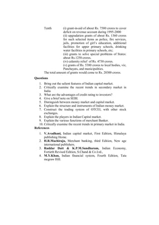 Tenth         (i) grant-in-aid of about Rs. 7580 crores to cover
                     deficit on revenue account during 1995-2000
                     (ii) upgradation grants of about Rs. 1360 crores
                     for such selected items as police, fire services,
                     jails, promotion of girl‟s education, additional
                     facilities for upper primary schools, drinking
                     water facilities in primary schools, etc;
                     (iii) grants to solve special problems of States:
                     about Rs.1250 crores.
                     (iv) calamity relief of Rs. 4730 crores.
                     (v) grants of Rs. 5380 crores to local bodies, viz,
                     Panchayats, and municipalities.
       The total amount of grants would come to Rs. 20300 crores.
Questions
   1. Bring out the salient features of Indian capital market.
   2. Critically examine the recent trends in secondary market in
       India
   3. What are the advantages of credit rating to investors?
   4. Give a brief note on SEBI.
   5. Distinguish between money market and capital market.
   6. Explain the structure and instruments of Indian money market.
   7. Construct the trading system of OTCEI, with other stock
       exchanges.
   8. Explain the players in Indian Capital market.
   9. Explain the various functions of merchant Banker.
   10. Critically examine the recent trends in primary market in India.
References
   1. V.Avadhani, Indian capital market, First Edition, Himalaya
      publishing Home.
   2. H.R.Machiraju, Merchant banking, third Edition, New age
      international publishers.
   3. Ruddar Datt & K.P.M.Sundharam, Indian Economy,
      Fortieth Revised Edition, S.Chand & Co.Ltd.,
   4. M.Y.Khan, Indian financial system, Fourth Edition, Tata
      mcgraw Hill.
 