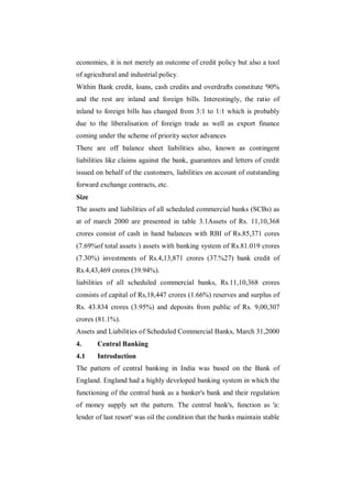 economies, it is not merely an outcome of credit policy but also a tool
of agricultural and industrial policy.
Within Bank credit, loans, cash credits and overdrafts constitute '90%
and the rest are inland and foreign bills. Interestingly, the ratio of
inland to foreign bills has changed from 3:1 to 1:1 which is probably
due to the liberalisation of foreign trade as well as export finance
coming under the scheme of priority sector advances
There are off balance sheet liabilities also, known as contingent
liabilities like claims against the bank, guarantees and letters of credit
issued on behalf of the customers, liabilities on account of outstanding
forward exchange contracts, etc.
Size
The assets and liabilities of all scheduled commercial banks (SCBs) as
at of march 2000 are presented in table 3.1Assets of Rs. 11,10,368
crores consist of cash in hand balances with RBI of Rs.85,371 cores
(7.69%of total assets ) assets with banking system of Rs.81.019 crores
(7.30%) investments of Rs.4,13,871 crores (37.%27) bank credit of
Rs.4,43,469 crores (39.94%).
liabilities of all scheduled commercial banks, Rs.11,10,368 crores
consists of capital of Rs,18,447 crores (1.66%) reserves and surplus of
Rs. 43.834 crores (3.95%) and deposits from public of Rs. 9,00,307
crores (81.1%).
Assets and Liabilities of Scheduled Commercial Banks, March 31,2000
4.     Central Banking
4.1    Introduction
The pattern of central banking in India was based on the Bank of
England. England had a highly developed banking system in which the
functioning of the central bank as a banker's bank and their regulation
of money supply set the pattern. The central bank's, function as 'a:
lender of last resort' was oil the condition that the banks maintain stable
 
