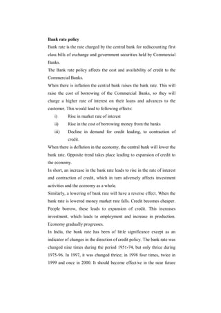 Bank rate policy
Bank rate is the rate charged by the central bank for rediscounting first
class bills of exchange and government securities held by Commercial
Banks.
The Bank rate policy affects the cost and availability of credit to the
Commercial Banks.
When there is inflation the central bank raises the bank rate. This will
raise the cost of borrowing of the Commercial Banks, so they will
charge a higher rate of interest on their loans and advances to the
customer. This would lead to following effects:
   i)      Rise in market rate of interest
   ii)     Rise in the cost of borrowing money from the banks
   iii)    Decline in demand for credit leading, to contraction of
           credit.
When there is deflation in the economy, the central bank will lower the
bank rate. Opposite trend takes place leading to expansion of credit to
the economy.
In short, an increase in the bank rate leads to rise in the rate of interest
and contraction of credit, which in turn adversely affects investment
activities and the economy as a whole.
Similarly, a lowering of bank rate will have a reverse effect. When the
bank rate is lowered money market rate falls. Credit becomes cheaper.
People borrow, these leads to expansion of credit. This increases
investment, which leads to employment and increase in production.
Economy gradually progresses.
In India, the bank rate has been of little significance except as an
indicator of changes in the direction of credit policy. The bank rate was
changed nine times during the period 1951-74, but only thrice during
1975-96. In 1997, it was changed thrice; in 1998 four times, twice in
1999 and once in 2000. It should become effective in the near future
 