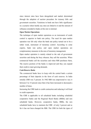 since interest rates have been deregulated and market determined
through the adoption of auction procedure for treasury bills and
government securities. Variations in bank rate have little significance
in a scenario where hardly any rates are linked to it and the amount of
refinance extended to banks at this rate is minimal.
Open Market Operations
The technique of open market operations as an instrument of credit
control is superior to bank rate policy. The need for open market
operation was felt only when the bank rate policy turned out to be a
rather weak, instrument of monetary control. According to some
experts,   bank    rate policy and      open market    operations are
complementary measures in the area of monetary management.
Open market operation is mainly related to the sale of government
securities and during the busy s4eason, they sell the securities. When
commercial banks sell the securities and when RBI purchases them,
The reserve position of the banks is improved and they can expand
their credit to meet growing demands.
Cash Reserve Ratio
The commercial banks have to keep with the central bank a certain
percentage of their deposits in the form of cash reserves. In India
initially CRR was 5 percent. In 1962 RBI was empowered to vary it
between 3 to 15 percent since then it has been increased or decreased a
number of times.
Increasing the CRR leads to credit contraction and reducing it will lead
to credit expansion.
The CRR is applicable to all scheduled banks including scheduled
cooperative banks and the Regional Rural Banks (RRBs) and non
scheduled banks. However, cooperative banks, RRBs, the non
scheduled banks have to maintain the CRR of only 3 percent and so
far it has not been changed the RBI. The CRR for both the types of
 