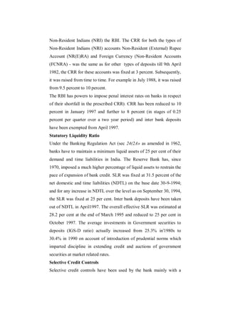Non-Resident Indians (NRI) the RBI. The CRR for both the types of
Non-Resident Indians (NRI) accounts Non-Resident (External) Rupee
Account (NR(E)RA) and Foreign Currency (Non-Resident Accounts
(FCNRA) - was the same as for other types of deposits till 9th April
1982, the CRR for these accounts was fixed at 3 percent. Subsequently,
it was raised from time to time. For example in July 1988, it was raised
from 9.5 percent to 10 percent.
The RBI has powers to impose penal interest rates on banks in respect
of their shortfall in the prescribed CRR). CRR has been reduced to 10
percent in January 1997 and further to 8 percent (in stages of 0.25
percent per quarter over a two year period) and inter bank deposits
have been exempted from April 1997.
Statutory Liquidity Ratio
Under the Banking Regulation Act (sec 24(2A» as amended in 1962,
banks have to maintain a minimum liquid assets of 25 per cent of their
demand and time liabilities in India. The Reserve Bank has, since
1970, imposed a much higher percentage of liquid assets to restrain the
pace of expansion of bank credit. SLR was fixed at 31.5 percent of the
net domestic and time liabilities (NDTL) on the base date 30-9-1994;
and for any increase in NDTL over the level as on September 30, 1994,
the SLR was fixed at 25 per cent. Inter bank deposits have been taken
out of NDTL in April1997. The overall effective SLR was estimated at
28.2 per cent at the end of March 1995 and reduced to 25 per cent in
October 1997. The average investments in Government securities to
deposits (lGS-D ratio) actually increased from 25.3% in'1980s to
30.4% in 1990 on account of introduction of prudential norms which
imparted discipline in extending credit and auctions of government
securities at market related rates.
Selective Credit Controls
Selective credit controls have been used by the bank mainly with a
 