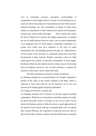 view    to   restraining   excessive    speculative   stock-building   of
commodities in short supply either as a result of a crop shortage or as a
result of a fall in the production of manufactured articles following raw
materials shortages, etc. The commodities in respect of which these
articles of consumption or items important for exports are food grains,
oilseeds, jute, cotton textiles and sugar.    These controls have taken
the form of objectives to increase the margin requirements, to regulate
the size of credit limit per borrower with a view to ensure maintenance
of an aggregate level of credit against a particular commodity at a
certain level which may have reference to the level of credit
maintained in the corresponding period in the past, etc. Adjustments to
suit the needs of the economy in a particular region have also been
incorporated in these controls. Besides exercising control on bank
credit against the security of particular commodities in short supply,
the Reserve Bank has also endeavoured to control excessive borrowing
from the banking system by way of clean advances or against the
security of other assets, such as share and stocks.
        The main instruments of selective controls in India are:
(a) Minimum margins (in a secured advance, the "margin" represents a
portion of the value of the security charged to the bank, which is
expected to have been paid for by the borrower out of his own
resources) for lending against selected commodities;
(b) Ceilings on the levels. of credit; and
(c) Charging minimum rate of interest on advances against specified
commodities. While the two instruments control the quantum of credit,
the third instrument works as leverage on the cost of credit. On the
whole, the banking system in India has shown a good appreciation of
the needs of such controls and has co-operated quite well. As regards
their overall efficiency, the experience in India has been the same as
that of most other countries, namely, that their effectiveness in general
 