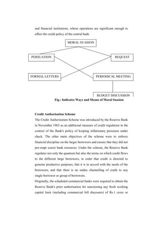 and financial institutions, whose operations are significant enough to
  affect the credit policy of the central bank.

                            MORAL SUASION



PERSUATION                                                      REQUEST




FORMAL LETTERS                                    PERIODICAL MEETING




                                              BUDGET DISCUSSION
                  Fig.: Indicates Ways and Means of Moral Suasion



  Credit Authorisation Scheme
  The Credit Authorization Scheme was introduced by the Reserve Bank
  in November 1965 as an additional measure of credit regulation in the
  context of the Bank's policy of keeping inflationary pressures under
  check. The other main objectives of the scheme were to enforce
  financial discipline on the larger borrowers and ensure that they did not
  pre-empt scarce bank resources. Under the scheme, the Reserve Bank
  regulates not only the quantum but also the terms on which credit flows
  to the different large borrowers, in order that credit is directed to
  genuine productive purposes, that it is in accord with the needs of the
  borrowers, and that there is no undue channelling of credit to any
  single borrower or group of borrowers.
  Originally, the scheduled commercial banks were required to obtain the
  Reserve Bank's prior authorisation for sanctioning any fresh working
  capital limit (including commercial bill discounts) of Rs.1 crore or
 