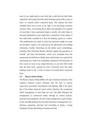 more to any single party or any limit that would take the total limits
enjoyed by such a party from the entire banking system to Rs.1 crore or
more on secured and/or unsecured basis. The scheme has been
modified from time to time in the light of the prevailing economic
situation. Thus, in exceeding Rs.25 lakhs and repayable over a period
of more than 3 years sanctioned (singly or jointly with other banks or
financial institutions) to any single party, irrespective of the totality of
the credit limits available to it from the banking system as a whole.
This modification was made in order that borrowers might not avoid
the discipline sought to be enforced by the specialised term-lending
institutions. Further, borrowings by the public sector undertakings,
including State Electricity Boards, advances against the guarantees of
Central" and State Governments, which were exempted from the
requirement of and Reserve Bank's prior authorisation was required for
sanctioning any credit limit (including commercial bill discounts) of
Rs.3 crores or more to any single borrower, or any limit that would
take the total limits enjoyed by such a borrower from the entire
banking system to Rs. 3 crores or more on secured and/or unsecured
basis.
4.3      Reserve bank of India
The Reserve Bank of India (RBI) is the apex financial institution of the
country's financial system entrusted with the task of control,
supervision, promotion, development and planning. RBI is the queen
bee of the Indian financial system which influences the commercial
banks' management in more than one way. The RBI influences the
management of commercial banks through its various policies,
directions and regulations. Its role in bank management is quite unique.
In fact, the RBI performs the four basic functions of management, viz.,
planning, organising, directing and controlling in laying a strong
foundation for the functioning of commercial bank
 
