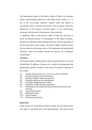 The fundamental object of the Reserve Bank of India is to discharge
purely central banking functions in the Indian money market, i.e., to
act as the note-issuing authority, bankers' bank and banker to
government, and to promote the growth of the economy within the
framework of the general economic policy of the Government,
consistent with the need of maintenance of price stability.
A significant object of the Reserve -Bank of India has also been to
assist the planned process of development of the Indian economy.
Besides the traditional central banking functions, with the launching of
the five-year plans in the country, the Reserve Bank of India has been
moving ahead in performing a host of developmental and promotional
functions, which are normally beyond the purview of a traditional
Central Bank.
Functions
The Reserve Bank of India performs all the typical functions of a good
Central Bank. In addition, it carries out a variety of developmental and
promotional functions attuned to the course of economic planning in
the country:
(1)    Issuing currency notes, Le., to act as a currency authority.
(2)    Serving as banker to the Government.
(3)    Acting as bankers' bank and supervisor.
(4)    Monetary regulation and management
(5)    Exchange management and control.
(6)    Collection of data and their publication.
(7)    Miscellaneous developmental and promotional functions and
       activities.
(8)    Agricultural Finance.
(9)    Industrial Finance
(10)   Export Finance.
(11)   Institutional promotion

Bank Issue:
Under Section 22 of the Reserve Bank of India Act, the bank has the
sole sight to issue bank notes of all denominations. The notice issued
 