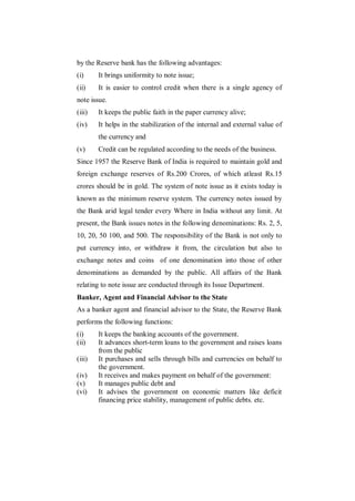 by the Reserve bank has the following advantages:
(i)     It brings uniformity to note issue;
(ii)    It is easier to control credit when there is a single agency of
note issue.
(iii)   It keeps the public faith in the paper currency alive;
(iv)    It helps in the stabilization of the internal and external value of
        the currency and
(v)     Credit can be regulated according to the needs of the business.
Since 1957 the Reserve Bank of India is required to maintain gold and
foreign exchange reserves of Rs.200 Crores, of which atleast Rs.15
crores should be in gold. The system of note issue as it exists today is
known as the minimum reserve system. The currency notes issued by
the Bank arid legal tender every Where in India without any limit. At
present, the Bank issues notes in the following denominations: Rs. 2, 5,
10, 20, 50 100, and 500. The responsibility of the Bank is not only to
put currency into, or withdraw it from, the circulation but also to
exchange notes and coins of one denomination into those of other
denominations as demanded by the public. All affairs of the Bank
relating to note issue are conducted through its Issue Department.
Banker, Agent and Financial Advisor to the State
As a banker agent and financial advisor to the State, the Reserve Bank
performs the following functions:
(i)     It keeps the banking accounts of the government.
(ii)    It advances short-term loans to the government and raises loans
        from the public
(iii)   It purchases and sells through bills and currencies on behalf to
        the government.
(iv)    It receives and makes payment on behalf of the government:
(v)     It manages public debt and
(vi)    It advises the government on economic matters like deficit
        financing price stability, management of public debts. etc.
 