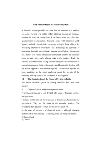 Inter-relationship in the Financial System

A financial system provides services that are essential in a modern
economy. The use of a stable, widely accepted medium of exchange
reduces the costs of transactions. It facilitates trade and, therefore,
specialization in production. Financial assets with attractive yield,
liquidity and risk characteristics encourage saving in financial form. By
evaluating alternative investments and monitoring the activities of
borrowers, financial intermediaries increase the efficiency of resource
use. Access to a variety of financial instruments enables an economic
agent to pool, price and exchange risks in the markets. Trade, the
efficient use of resources, saving and risk taking are the cornerstones of
a growing economy. In fact, the country could make this feasible with
the active support of the financial system. The financial system has
been identified as the most catalyzing agent for growth of the
economy, making it one of the key inputs of development
1.2    The Organisation of the Financial System in India
The Indian financial system is broadly classified into two broad
groups:
i)     Organised sector and (ii) unorganised sector.
"The financial system is also divided into users of financial services
and providers.
Financial institutions sell their services to households, businesses and
government. They are the users of the financial services. The
boundaries between these sectors are not always clear cut.
In the case of providers of financial services, although financial
systems differ from country to country, there are many similarities.
(i) Central bank
(ii) Banks
 