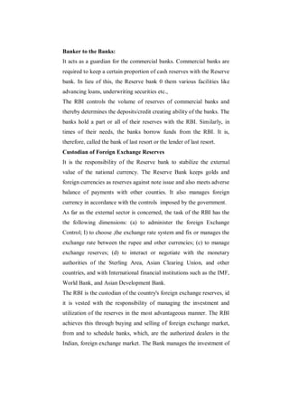Banker to the Banks:
It acts as a guardian for the commercial banks. Commercial banks are
required to keep a certain proportion of cash reserves with the Reserve
bank. In lieu of this, the Reserve bank 0 them various facilities like
advancing loans, underwriting securities etc.,
The RBI controls the volume of reserves of commercial banks and
thereby determines the deposits/credit creating ability of the banks. The
banks hold a part or all of their reserves with the RBI. Similarly, in
times of their needs, the banks borrow funds from the RBI. It is,
therefore, called the bank of last resort or the lender of last resort.
Custodian of Foreign Exchange Reserves
It is the responsibility of the Reserve bank to stabilize the external
value of the national currency. The Reserve Bank keeps golds and
foreign currencies as reserves against note issue and also meets adverse
balance of payments with other counties. It also manages foreign
currency in accordance with the controls imposed by the government.
As far as the external sector is concerned, the task of the RBI has the
the following dimensions: (a) to administer the foreign Exchange
Control; I) to choose ,the exchange rate system and fix or manages the
exchange rate between the rupee and other currencies; (c) to manage
exchange reserves; (d) to interact or negotiate with the monetary
authorities of the Sterling Area, Asian Clearing Union, and other
countries, and with International financial institutions such as the IMF,
World Bank, and Asian Development Bank.
The RBI is the custodian of the country's foreign exchange reserves, id
it is vested with the responsibility of managing the investment and
utilization of the reserves in the most advantageous manner. The RBI
achieves this through buying and selling of foreign exchange market,
from and to schedule banks, which, are the authorized dealers in the
Indian, foreign exchange market. The Bank manages the investment of
 