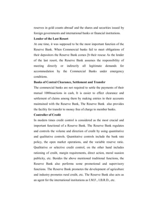 reserves in gold counts abroad' and the shares and securities issued by
foreign governments and international banks or financial institutions.
Lender of the Last Resort
At one time, it was supposed to be the most important function of the
Reserve Bank. When Commercial banks fail to meet obligations of
their depositors the Reserve Bank comes [b their rescue As the lender
of the last resort, the Reserve Bank assumes the responsibility of
meeting    directly   or    indirectly   all   legitimate   demands     for
accommodation by the Commercial Banks                  under    emergency
conditions.
Banks of Central Clearance, Settlement and Transfer
The commercial banks are not required to settle the payments of their
mutual 1000nsactions in cash, It is easier to effect clearance and
settlement of claims among them by making entries in their accounts
maintained with the Reserve Bank, The Reserve Bank also provides
the facility for transfer to money free of charge to member banks.
Controller of Credit
In modern times credit control is considered as the most crucial and
important functional of a Reserve Bank. The Reserve Bank regulates
and controls the volume and direction of credit by using quantitative
and qualitative controls. Quantitative controls include the bank rate
policy, the open market operations, and the variable reserve ratio.
Qualitative or selective credit control, on the other hand includes
rationing of credit, margin requirements, direct action, moral suasion
publicity, etc. Besides the above mentioned traditional functions, the
Reserve Bank also performs some promotional and supervisory
functions. The Reserve Bank promotes the development of agriculture
and industry promotes rural credit, etc. The Reserve Bank also acts as
an agent for the international institutions as I.M.F., I.B.R.D., etc.
 
