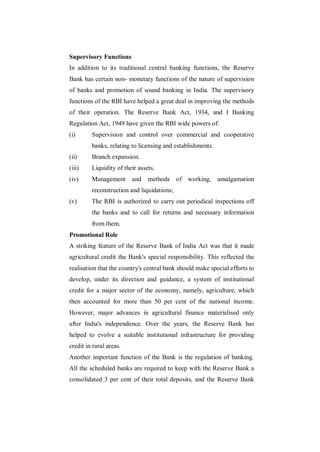 Supervisory Functions
In addition to its traditional central banking functions, the Reserve
Bank has certain non- monetary functions of the nature of supervision
of banks and promotion of sound banking in India. The supervisory
functions of the RBI have helped a great deal in improving the methods
of their operation. The Reserve Bank Act, 1934, and I Banking
Regulation Act, 1949 have given the RBI wide powers of:
(i)      Supervision and control over commercial and cooperative
         banks, relating to licensing and establishments.
(ii)     Branch expansion.
(iii)    Liquidity of their assets.
(iv)     Management      and    methods of working,         amalgamation
         reconstruction and liquidations;
(v)      The RBI is authorized to carry out periodical inspections off
         the banks and to call for returns and necessary information
         from them.
Promotional Role
A striking feature of the Reserve Bank of India Act was that it made
agricultural credit the Bank's special responsibility. This reflected the
realisation that the country's central bank should make special efforts to
develop, under its direction and guidance, a system of institutional
credit for a major sector of the economy, namely, agriculture, which
then accounted for more than 50 per cent of the national income.
However, major advances in agricultural finance materialised only
after India's independence. Over the years, the Reserve Bank has
helped to evolve a suitable institutional infrastructure for providing
credit in rural areas.
Another important function of the Bank is the regulation of banking.
All the scheduled banks are required to keep with the Reserve Bank a
consolidated 3 per cent of their total deposits, and the Reserve Bank
 