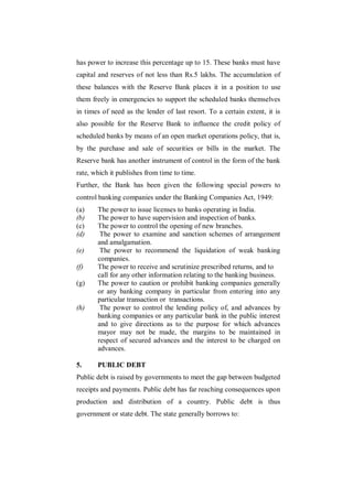 has power to increase this percentage up to 15. These banks must have
capital and reserves of not less than Rs.5 lakhs. The accumulation of
these balances with the Reserve Bank places it in a position to use
them freely in emergencies to support the scheduled banks themselves
in times of need as the lender of last resort. To a certain extent, it is
also possible for the Reserve Bank to influence the credit policy of
scheduled banks by means of an open market operations policy, that is,
by the purchase and sale of securities or bills in the market. The
Reserve bank has another instrument of control in the form of the bank
rate, which it publishes from time to time.
Further, the Bank has been given the following special powers to
control banking companies under the Banking Companies Act, 1949:
(a)    The power to issue licenses to banks operating in India.
(b)    The power to have supervision and inspection of banks.
(c)    The power to control the opening of new branches.
(d)     The power to examine and sanction schemes of arrangement
       and amalgamation.
(e)     The power to recommend the liquidation of weak banking
       companies.
(f)    The power to receive and scrutinize prescribed returns, and to
       call for any other information relating to the banking business.
(g)    The power to caution or prohibit banking companies generally
       or any banking company in particular from entering into any
       particular transaction or transactions.
(h)     The power to control the lending policy of, and advances by
       banking companies or any particular bank in the public interest
       and to give directions as to the purpose for which advances
       mayor may not be made, the margins to be maintained in
       respect of secured advances and the interest to be charged on
       advances.

5.     PUBLIC DEBT
Public debt is raised by governments to meet the gap between budgeted
receipts and payments. Public debt has far reaching consequences upon
production and distribution of a country. Public debt is thus
government or state debt. The state generally borrows to:
 