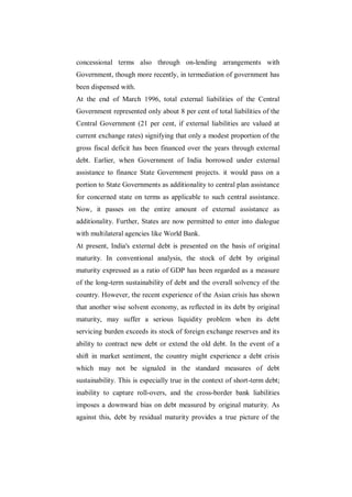 concessional terms also through on-lending arrangements with
Government, though more recently, in termediation of government has
been dispensed with.
At the end of March 1996, total external liabilities of the Central
Government represented only about 8 per cent of total liabilities of the
Central Government (21 per cent, if external liabilities are valued at
current exchange rates) signifying that only a modest proportion of the
gross fiscal deficit has been financed over the years through external
debt. Earlier, when Government of India borrowed under external
assistance to finance State Government projects. it would pass on a
portion to State Governments as additionality to central plan assistance
for concerned state on terms as applicable to such central assistance.
Now, it passes on the entire amount of external assistance as
additionality. Further, States are now permitted to enter into dialogue
with multilateral agencies like World Bank.
At present, India's external debt is presented on the basis of original
maturity. In conventional analysis, the stock of debt by original
maturity expressed as a ratio of GDP has been regarded as a measure
of the long-term sustainability of debt and the overall solvency of the
country. However, the recent experience of the Asian crisis has shown
that another wise solvent economy, as reflected in its debt by original
maturity, may suffer a serious liquidity problem when its debt
servicing burden exceeds its stock of foreign exchange reserves and its
ability to contract new debt or extend the old debt. In the event of a
shift in market sentiment, the country might experience a debt crisis
which may not be signaled in the standard measures of debt
sustainability. This is especially true in the context of short-term debt;
inability to capture roll-overs, and the cross-border bank liabilities
imposes a downward bias on debt measured by original maturity. As
against this, debt by residual maturity provides a true picture of the
 