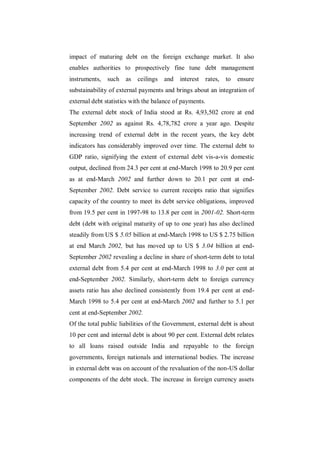 impact of maturing debt on the foreign exchange market. It also
enables authorities to prospectively fine tune debt management
instruments,   such as     ceilings   and   interest     rates,   to   ensure
substainability of external payments and brings about an integration of
external debt statistics with the balance of payments.
The external debt stock of India stood at Rs. 4,93,502 crore at end
September 2002 as against Rs. 4,78,782 crore a year ago. Despite
increasing trend of external debt in the recent years, the key debt
indicators has considerably improved over time. The external debt to
GDP ratio, signifying the extent of external debt vis-a-vis domestic
output, declined from 24.3 per cent at end-March 1998 to 20.9 per cent
as at end-March 2002 and further down to 20.1 per cent at end-
September 2002. Debt service to current receipts ratio that signifies
capacity of the country to meet its debt service obligations, improved
from 19.5 per cent in 1997-98 to 13.8 per cent in 2001-02. Short-term
debt (debt with original maturity of up to one year) has also declined
steadily from US $ 5.05 billion at end-March 1998 to US $ 2.75 billion
at end March 2002, but has moved up to US $ 3.04 billion at end-
September 2002 revealing a decline in share of short-term debt to total
external debt from 5.4 per cent at end-March 1998 to 3.0 per cent at
end-September 2002. Similarly, short-term debt to foreign currency
assets ratio has also declined consistently from 19.4 per cent at end-
March 1998 to 5.4 per cent at end-March 2002 and further to 5.1 per
cent at end-September 2002.
Of the total public liabilities of the Government, external debt is about
10 per cent and internal debt is about 90 per cent. External debt relates
to all loans raised outside India and repayable to the foreign
governments, foreign nationals and international bodies. The increase
in external debt was on account of the revaluation of the non-US dollar
components of the debt stock. The increase in foreign currency assets
 