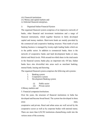 (iii) Financial institutions
(iv) Money and capital markets and
(v) Informal financial enterprises.

i)      Organised Indian Financial System
The organised financial system comprises of an impressive network of
banks, other financial and investment institutions and a range of
financial instruments, which together function in fairly developed
capital and money markets. Short-term funds are mainly provided by
the commercial and cooperative banking structure. Nine-tenth of such
banking business is managed by twenty-eight leading banks which are
in the public sector. In addition to commercial banks, there is the
network of cooperative banks and land development banks at state,
district and block levels. With around two-third share in the total assets
in the financial system, banks play an important role. Of late, Indian
banks have also diversified into areas such as merchant banking,
mutual funds, leasing and factoring.
The organised financial system comprises the following sub-systems:
        1.    Banking system
        2.    Cooperative system
        3.    Development Banking system

            (i)     Public sector
            (ii)    Private sector
4.Money markets and
5. Financial companies/institutions.
Over the years, the structure of financial institutions in India has
developed and become broad based. The system has developed in three
areas                               -                               state,
cooperative and private. Rural and urban areas are well served by the
cooperative sector as well as by corporate bodies with national status.
There are more than 4,58,782 institutions channellising credit into the
various areas of the economy.
 