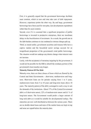 First, it is generally argued that the government borrowings facilitate
asset creation, which in turn and time take care of debt repayment.
However, experience points the other way. By and large, government
borrowings have been used for non-plan, non-development expenditure
rather than for asset creation.
Second, even if it is assumed that a significant proportion of public
borrowings is invested in productive enterprises, there are inordinate
delays in the fructification of investment. As a result, the growth rate in
the debt burden continues to rise unabated as interest charges pile up.
Third, as stated earlier, government securities and treasury bills have a
captive market and the household sector savings account for an
insignificant proportion of the government's total public borrowings.
The situation would not undergo any drastic change when interest rates
are increase.
Lastly, with the acceptance of monetary targeting by the government, it
would not be possible for the RBI to absorb the residuary portion of the
government's loan tranches any longer.
Maturity Pattern Of The Debt
Maturity-wise, there are three classes of loans which are floated by the
Central and State Governments - short-term, medium-term and long-
term. Short-term loans are for periods varying from 1 to 5 years,
medium-term loans from 5 to 10 years and long-term loans above 10
years. The maturity pattern of the debt is arranged in such a way to suit
the demands of the institutions. About 17% of the Central Government
debt is of short-term nature, 22% of medium-term nature and 61 % of
long-term nature. The Government would prefer a larger amount of
long term debt as it would be suitable for developmental outlays. The
maturities are now well distributed as between the various years. There
are no double dated loans and none of the market loans are kept on tap
and none are repaid before the maturity date.
 