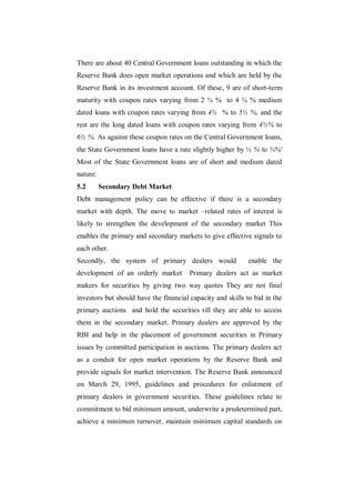 There are about 40 Central Government loans outstanding in which the
Reserve Bank does open market operations and which are held by the
Reserve Bank in its investment account. Of these, 9 are of short-term
maturity with coupon rates varying from 2 ¾ % to 4 ¾ % medium
dated loans with coupon rates varying from 4½ % to 5½ %, and the
rest are the long dated loans with coupon rates varying from 4½% to
6½ %. As against these coupon rates on the Central Government loans,
the State Government loans have a rate slightly higher by ½ % to ¾%'
Most of the State Government loans are of short and medium dated
nature:
5.2       Secondary Debt Market
Debt management policy can be effective if there is a secondary
market with depth. The move to market –related rates of interest is
likely to strengthen the development of the secondary market This
enables the primary and secondary markets to give effective signals to
each other.
Secondly, the system of primary dealers would                enable the
development of an orderly market        Primary dealers act as market
makers for securities by giving two way quotes They are not final
investors but should have the financial capacity and skills to bid in the
primary auctions and hold the securities till they are able to access
them in the secondary market. Primary dealers are approved by the
RBI and help in the placement of government securities in Primary
issues by committed participation in auctions. The primary dealers act
as a conduit for open market operations by the Reserve Bank and
provide signals for market intervention. The Reserve Bank announced
on March 29, 1995, guidelines and procedures for enlistment of
primary dealers in government securities. These guidelines relate to
commitment to bid minimum amount, underwrite a predetermined part,
achieve a minimum turnover, maintain minimum capital standards on
 
