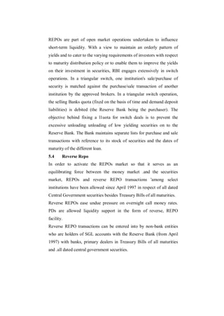 REPOs are part of open market operations undertaken to influence
short-term liquidity. With a view to maintain an orderly pattern of
yields and to cater to the varying requirements of investors with respect
to maturity distribution policy or to enable them to improve the yields
on their investment in securities, RBI engages extensively in switch
operations. In a triangular switch, one institution's sale/purchase of
security is matched against the purchase/sale transaction of another
institution by the approved brokers. In a triangular switch operation,
the selling Banks quota (fixed on the basis of time and demand deposit
liabilities) is debited (the Reserve Bank being the purchaser). The
objective behind fixing a l1uota for switch deals is to prevent the
excessive unloading unloading of low yielding securities on to the
Reserve Bank. The Bank maintains separate lists for purchase and sale
transactions with reference to its stock of securities and the dates of
maturity of the different loan.
5.4     Reverse Repo
In order to activate the REPOs market so that it serves as an
equilibrating force between the money market .and the securities
market, REPOs and reverse REPO transactions 'among select
institutions have been allowed since April 1997 in respect of all dated
Central Government securities besides Treasury Bills of all maturities.
Reverse REPOs ease undue pressure on overnight call money rates.
PDs are allowed liquidity support in the form of reverse, REPO
facility.
Reverse REPO transactions can be entered into by non-bank entities
who are holders of SGL accounts with the Reserve Bank (from April
1997) with banks, primary dealers in Treasury Bills of all maturities
and .all dated central government securities.
 