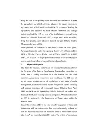 Forty per cent of the priority sector advances were earmarked in 1985
for agriculture and allied activities; advances to weaker sections in
agriculture and al1ied activities should be 50 percent of lending for
agriculture; and advances to rural artisans, craftsmen and cottage
industries should be 12.5 per cent of the total advances to small scale
industries. Effective from April 1993, foreign banks were advised to
bring their priority sector advances from 15 per cent hitherto fixed to
32 per cent by March 1994.
Table presents the advances to the priority sector in select years.
Advances to priority sector have gone up from 14.6% of bank credit in
1969 to 25% in 1976, 42.9% in 1986, 42.3% in 1990,37.8% in 1996
and 43.6% in 2000 The major portion of advances to the priority sector
was to agriculture followed by small scale industrial units.
7.     Supervision System
The Board for Financial Supervision (BFS) under the chairmanship of
the Governor of the Reserve Bank became functional on November 16,
1994, with a Deputy Governor as Vice-Chairman and six other
members. An advisory council was also constituted. The BFS was set
up to ensure implementation of regulations in the areas of credit
management, asset classification, income recognition, capital adequacy
and treasury operations of commercial banks. Effective from April
1995, the BFS started supervising all-India financial institutions and
from July 1995, non-banking financial companies. Operational support
to BFS is rendered by the Department of Supervision within the
Reserve Bank.
Under the direction of BFS, the time span for inspection of banks and
discussions with the management has been substantially reduced so
that the necessary rectification measures under a monitorable action
plan (MAP) are promptly initiated by banks. The system of supervisory
 