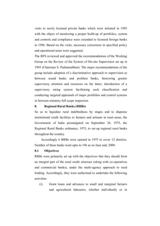 visits to newly licensed private banks which were initiated in 1995
with the object of monitoring a proper build-up of portfolios, system
and controls and compliance were extended to licensed foreign banks
in 1996. Based on the visits, necessary corrections in specified policy
and operational areas were suggested.
The BFS reviewed and approved the recommendations of the Working
Group on the Review of the System of On-site Supervision set up in
1995 (Chairman S. Padmanabhan). The major recommendations of the
group include adoption of a discriminative approach to supervision as
between sound banks and problem banks, bestowing greater
supervisory attention and resources on the latter, introduction of a
supervisory rating       system facilitating such classification and
conducting targeted appraisals of major portfolios and control systems
in between statutory full scope inspection
8.          Regional Rural Banks (RRBs)
So as to liquidate rural indebtedness by stages and to dispense
institutional credit facilities to farmers and artisans in rural areas, the
Government of India promulgated on September 26, 1975, the
Regional Rural Banks ordinance, 1975, to set-up regional rural banks
throughout the country.
       Accordingly 6 RRBs were opened in 1975 to cover 12 districts.
Number of these banks went upto to 196 as on June end, 2000.
8.1         Objectives
RRBs were primarily set up with the objectives that they should form
an integral part of the rural credit structure (along with co-operatives
and commercial banks), under the multi-agency approach to rural
lending. Accordingly, they were authorised to undertake the following
activities:
      (i)      Grant loans and advances to small and marginal farmers
               and agricultural labourers, whether individually or in
 