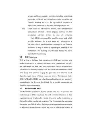 groups, and to co-operative societies, including agricultural
                marketing societies, agricultural processing societies and
                farmers' services societies. for agricultural purposes or
                agricultural operations or for other related purposes, and
      (ii)      Grant loans and advances to artisans, small entrepreneurs
                and persons of small . means engaged in trade or other
                productive    activities     within   its   area   of   operation.
                   Each RRB is sponsored by a public sector bank which
                provides assistance in. several ways, viz., subscription to
                the share capital, provision of such managerial and financial
                assistance as may be mutually agreed upon, and help in the
                recruitment and training of personnel during the initial
                period of its functioning.
8.2          RBI Assistance
With a view to facilitate their operations, the RBI gave regional rural
banks direct access to refinance assistance at a concessional rate of 3
per cent below the bank rate. They have been allowed to maintain a
lower level of statutory liquidity than the scheduled commercial banks.
They have been allowed to pay 1/2 per cent more interest on all
deposits except those of three years and above. The sponsor banks
IDBI, NABARD. SIDBI and other financial institutions are statutorily
required under the Regional Rural Bank Act to provide managerial and
financial assistance to them.
8.3          Evaluation Of RRBs
The Committee constituted by the RBI in June 1977 to evaluate the
performance of RRBs concluded that with some modifications in their
organisation and structure, they could become a useful component in
the totality of the rural credit structure. The Committee also suggested
the setting up of RRBs where the cooperative organisation was not able
to adequately serve the credit needs and even in other areas in order to
 