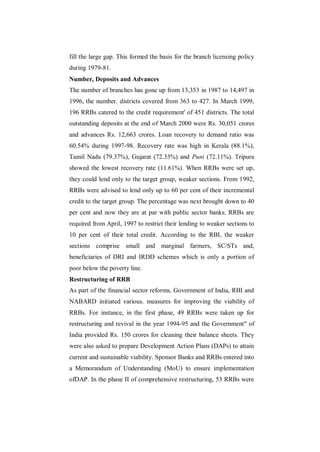 fill the large gap. This formed the basis for the branch licensing policy
during 1979-81.
Number, Deposits and Advances
The number of branches has gone up from 13,353 in 1987 to 14,497 in
1996, the number. districts covered from 363 to 427. In March 1999,
196 RRBs catered to the credit requirement' of 451 districts. The total
outstanding deposits at the end of March 2000 were Rs. 30,051 crores
and advances Rs. 12,663 crores. Loan recovery to demand ratio was
60.54% during 1997-98. Recovery rate was high in Kerala (88.1%),
Tamil Nadu (79.37%), Gujarat (72.33%) and Puni (72.11%). Tripura
showed the lowest recovery rate (11.61%). When RRBs were set up,
they could lend only to the target group, weaker sections. From 1992,
RRBs were advised to lend only up to 60 per cent of their incremental
credit to the target group. The percentage was next brought down to 40
per cent and now they are at par with public sector banks. RRBs are
required from April, 1997 to restrict their lending to weaker sections to
10 per cent of their total credit. According to the RBI, the weaker
sections comprise small and marginal farmers, SC/STs and,
beneficiaries of DRI and IRDD schemes which is only a portion of
poor below the poverty line.
Restructuring of RRB
As part of the financial sector reforms, Government of India, RBI and
NABARD initiated various. measures for improving the viability of
RRBs. For instance, in the first phase, 49 RRBs were taken up for
restructuring and revival in the year 1994-95 and the Government" of
India provided Rs. 150 crores for cleaning their balance sheets. They
were also asked to prepare Development Action Plans (DAPs) to attain
current and sustainable viability. Sponsor Banks and RRBs entered into
a Memorandum of Understanding (MoU) to ensure implementation
ofDAP. In the phase II of comprehensive restructuring, 53 RRBs were
 