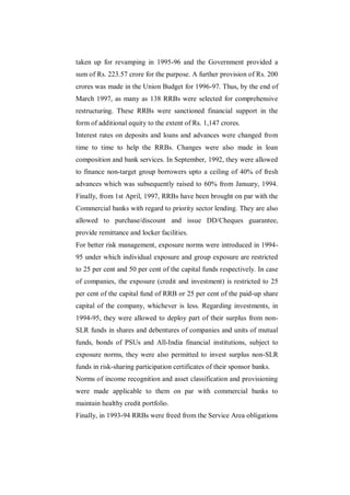 taken up for revamping in 1995-96 and the Government provided a
sum of Rs. 223.57 crore for the purpose. A further provision of Rs. 200
crores was made in the Union Budget for 1996-97. Thus, by the end of
March 1997, as many as 138 RRBs were selected for comprehensive
restructuring. These RRBs were sanctioned financial support in the
form of additional equity to the extent of Rs. 1,147 crores.
Interest rates on deposits and loans and advances were changed from
time to time to help the RRBs. Changes were also made in loan
composition and bank services. In September, 1992, they were allowed
to finance non-target group borrowers upto a ceiling of 40% of fresh
advances which was subsequently raised to 60% from January, 1994.
Finally, from 1st April, 1997, RRBs have been brought on par with the
Commercial banks with regard to priority sector lending. They are also
allowed to purchase/discount and issue DD/Cheques guarantee,
provide remittance and locker facilities.
For better risk management, exposure norms were introduced in 1994-
95 under which individual exposure and group exposure are restricted
to 25 per cent and 50 per cent of the capital funds respectively. In case
of companies, the exposure (credit and investment) is restricted to 25
per cent of the capital fund of RRB or 25 per cent of the paid-up share
capital of the company, whichever is less. Regarding investments, in
1994-95, they were allowed to deploy part of their surplus from non-
SLR funds in shares and debentures of companies and units of mutual
funds, bonds of PSUs and All-India financial institutions, subject to
exposure norms, they were also permitted to invest surplus non-SLR
funds in risk-sharing participation certificates of their sponsor banks.
Norms of income recognition and asset classification and provisioning
were made applicable to them on par with commercial banks to
maintain healthy credit portfolio.
Finally, in 1993-94 RRBs were freed from the Service Area obligations
 