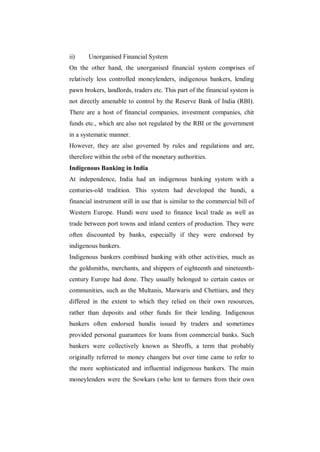 ii)    Unorganised Financial System
On the other hand, the unorganised financial system comprises of
relatively less controlled moneylenders, indigenous bankers, lending
pawn brokers, landlords, traders etc. This part of the financial system is
not directly amenable to control by the Reserve Bank of India (RBI).
There are a host of financial companies, investment companies, chit
funds etc., which are also not regulated by the RBI or the government
in a systematic manner.
However, they are also governed by rules and regulations and are,
therefore within the orbit of the monetary authorities.
Indigenous Banking in India
At independence, India had an indigenous banking system with a
centuries-old tradition. This system had developed the hundi, a
financial instrument still in use that is similar to the commercial bill of
Western Europe. Hundi were used to finance local trade as well as
trade between port towns and inland centers of production. They were
often discounted by banks, especially if they were endorsed by
indigenous bankers.
Indigenous bankers combined banking with other activities, much as
the goldsmiths, merchants, and shippers of eighteenth and nineteenth-
century Europe had done. They usually belonged to certain castes or
communities, such as the Multanis, Marwaris and Chettiars, and they
differed in the extent to which they relied on their own resources,
rather than deposits and other funds for their lending. Indigenous
bankers often endorsed hundis issued by traders and sometimes
provided personal guarantees for loans from commercial banks. Such
bankers were collectively known as Shroffs, a term that probably
originally referred to money changers but over time came to refer to
the more sophisticated and influential indigenous bankers. The main
moneylenders were the Sowkars (who lent to farmers from their own
 