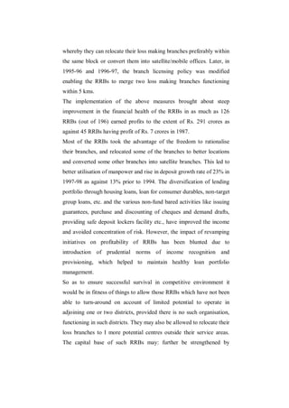 whereby they can relocate their loss making branches preferably within
the same block or convert them into satellite/mobile offices. Later, in
1995-96 and 1996-97, the branch licensing policy was modified
enabling the RRBs to merge two loss making branches functioning
within 5 kms.
The implementation of the above measures brought about steep
improvement in the financial health of the RRBs in as much as 126
RRBs (out of 196) earned profits to the extent of Rs. 291 crores as
against 45 RRBs having profit of Rs. 7 crores in 1987.
Most of the RRBs took the advantage of the freedom to rationalise
their branches, and relocated some of the branches to better locations
and converted some other branches into satellite branches. This led to
better utilisation of manpower and rise in deposit growth rate of 23% in
1997-98 as against 13% prior to 1994. The diversification of lending
portfolio through housing loans, loan for consumer durables, non-target
group loans, etc. and the various non-fund bared activities like issuing
guarantees, purchase and discounting of cheques and demand drafts,
providing safe deposit lockers facility etc., have improved the income
and avoided concentration of risk. However, the impact of revamping
initiatives on profitability of RRBs has been blunted due to
introduction of prudential norms of income recognition and
provisioning, which helped to maintain healthy loan portfolio
management.
So as to ensure successful survival in competitive environment it
would be in fitness of things to allow those RRBs which have not been
able to turn-around on account of limited potential to operate in
adjoining one or two districts, provided there is no such organisation,
functioning in such districts. They may also be allowed to relocate their
loss branches to I more potential centres outside their service areas.
The capital base of such RRBs may: further be strengthened by
 