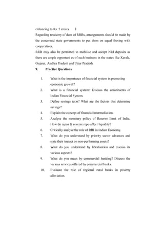 enhancing to Rs. 5 crores.       I
Regarding recovery of dues of RRBs, arrangements should be made by
the concerned state governments to put them on equal footing with
cooperatives.
RRB may also be permitted to mobilise and accept NRI deposits as
there are ample opportuni es of such business in the states like Kerala,
Gujarat, Andhra Pradesh and Uttar Pradesh
9.         Practice Questions

     1.       What is the importance of financial system in promoting
              economic growth?
     2.       What is a financial system? Discuss the constituents of
              Indian Financial System.
     3.       Define savings ratio? What are the factors that determine
              savings?
     4.       Explain the concept of financial intermediation.
     5.       Analyse the monetary policy of Reserve Bank of India.
              How do repos & reverse repo affect liquidity?
     6.       Critically analyse the role of RBI in Indian Economy.
     7.       What do you understand by priority sector advances and
              state their impact on non-performing assets?
     8.       What do you understand by libralisation and discuss its
              various aspects?
     9.       What do you mean by commercial banking? Discuss the
              various services offered by commercial banks.
     10.      Evaluate the role of regional rural banks in poverty
              alleviation.
 