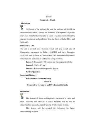 Unit-II
                           Cooperative Credit
 Objectives


        At the end of the study of this unit, the students will be able to
understand the nature, feature and functions of Cooperative Systems
and Credit opportunities available in India; cooperative sector reforms;
relevant regulations and guidelines from the Govt. of India, RBI, and
NABARD.
Structure of Unit
The unit is divided into 3 Lessons which will give overall idea of
Cooperative movement in India; NABARD and their Financing
Activities; and Reforms in Cooperatives. Each lesson and chapters are
structured and explained to understand easily as below:
        Lesson-1: Cooperative Movement and Development in India
        Lesson-2: NABARD and
        Lesson-3: Reforms in Cooperative Sector
        Review Questions
Important Glossary
        References & Further to Study
                                Lesson-1
         Cooperative Movement and Development in India


Objectives


        This lesson will focus on Cooperative movement in India and
their   structure and activities in detail. Students will be able to
understand the ideas of cooperatives and developments in India.
        This lesson will be covered the following for better
understanding in detail:
 
