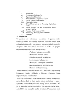1.1     Introduction
      1.2     Co-operative Societies Act
      1.3     Organisational Structure
      1.4     Development in Cooperative Sector
      1.5     Role of Reserve Bank of India
      1.5.1   Cooperative Banks
      1.6     Role of Cooperatives in Providing Agricultural
              Credit
       1.6.1 Salient features of the Cooperative Credit
              Structure (CCS)
       1.6.2 Financial Performance of CCS
       1.6.3 Outstanding, Recovery rates and NPAs
       1.7    Summary
1.1 Introduction
Co-operatives are autonomous associations of persons united
voluntarily to meet their common, economic, social and cultural needs
and aspirations through a jointly owned and democratically controlled
enterprise. The Cooperative movement is rooted in people‟s
organisation based on 7(seven) basic principles:
                    1. Voluntary and open membership
                    2. Democratic members control
                    3. Members economic participation
                    4. Autonomy and Independence
                    5. Education , Training and Information
                    6. Cooperation among cooperatives and
                    7. Concern for the community.
The Cooperative Values are include Self – help, Self – responsibility,
Democracy,     Equity,   Solidarity   ,   Honesty,   Openness,   Social
responsibility and Care for others.
There were great concern and revolt by farmers in some parts of India
during British Rule in India against misuse and abuse of agency
system for rural credit by landlords, money lenders, zamindars. This
led to search for some reform models. The first Cooperative Society
Act of 1904 was enacted to enable formation of "agricultural credit
 