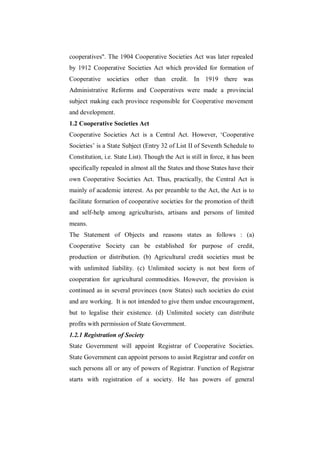 cooperatives". The 1904 Cooperative Societies Act was later repealed
by 1912 Cooperative Societies Act which provided for formation of
Cooperative societies other than credit. In 1919 there was
Administrative Reforms and Cooperatives were made a provincial
subject making each province responsible for Cooperative movement
and development.
1.2 Cooperative Societies Act
Cooperative Societies Act is a Central Act. However, „Cooperative
Societies‟ is a State Subject (Entry 32 of List II of Seventh Schedule to
Constitution, i.e. State List). Though the Act is still in force, it has been
specifically repealed in almost all the States and those States have their
own Cooperative Societies Act. Thus, practically, the Central Act is
mainly of academic interest. As per preamble to the Act, the Act is to
facilitate formation of cooperative societies for the promotion of thrift
and self-help among agriculturists, artisans and persons of limited
means.
The Statement of Objects and reasons states as follows : (a)
Cooperative Society can be established for purpose of credit,
production or distribution. (b) Agricultural credit societies must be
with unlimited liability. (c) Unlimited society is not best form of
cooperation for agricultural commodities. However, the provision is
continued as in several provinces (now States) such societies do exist
and are working. It is not intended to give them undue encouragement,
but to legalise their existence. (d) Unlimited society can distribute
profits with permission of State Government.
1.2.1 Registration of Society
State Government will appoint Registrar of Cooperative Societies.
State Government can appoint persons to assist Registrar and confer on
such persons all or any of powers of Registrar. Function of Registrar
starts with registration of a society. He has powers of general
 