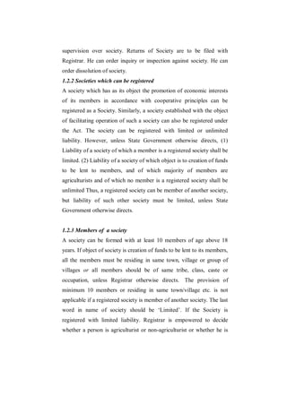 supervision over society. Returns of Society are to be filed with
Registrar. He can order inquiry or inspection against society. He can
order dissolution of society.
1.2.2 Societies which can be registered
A society which has as its object the promotion of economic interests
of its members in accordance with cooperative principles can be
registered as a Society. Similarly, a society established with the object
of facilitating operation of such a society can also be registered under
the Act. The society can be registered with limited or unlimited
liability. However, unless State Government otherwise directs, (1)
Liability of a society of which a member is a registered society shall be
limited. (2) Liability of a society of which object is to creation of funds
to be lent to members, and of which majority of members are
agriculturists and of which no member is a registered society shall be
unlimited Thus, a registered society can be member of another society,
but liability of such other society must be limited, unless State
Government otherwise directs.


1.2.3 Members of a society
A society can be formed with at least 10 members of age above 18
years. If object of society is creation of funds to be lent to its members,
all the members must be residing in same town, village or group of
villages or all members should be of same tribe, class, caste or
occupation, unless Registrar otherwise directs. The provision of
minimum 10 members or residing in same town/village etc. is not
applicable if a registered society is member of another society. The last
word in name of society should be „Limited‟. If the Society is
registered with limited liability. Registrar is empowered to decide
whether a person is agriculturist or non-agriculturist or whether he is
 
