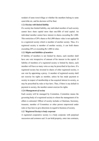 resident of same town/village or whether the members belong to same
caste/tribe etc. and his decision will be final.
1.2.4 Society with limited liability
If a society has limited liability, any individual member of such society
cannot have share capital more than one-fifth of total capital. An
individual member cannot have interest in shares exceeding Rs 1,000.
This restriction of 20% shares or Rs1,000 shares value is not applicable
to a registered society which is member of another society. Thus, if a
registered society is member of another society, it can hold shares
exceeding 20% or exceeding Rs 1,000 in value.
1.2.5 Rights and liabilities of members
If liability of members is not limited by shares, each member shall
have one vote irrespective of amount of his interest in the capital. If
liability of members of a registered society is limited by shares, each
member will have as many votes as may be prescribed in bye-laws. If a
registered society has invested in shares of other registered society, it
can vote by appointing a proxy. A member of registered society shall
not exercise his rights as member, unless he has made payment to
society in respect of membership or has acquired interest in society, as
may be prescribed by rules or bye-laws. Thus, if there is any default in
payment to society, the member cannot exercise his rights.
1.2.6 Management of society
Each society will be managed by Committee. Committee means the
governing body of a registered society to whom the management of its
affairs is entrusted. Officer of society includes a Chairman, Secretary,
treasurer, member of Committee or other person empowered under
rules or bye-laws to give directions in regard to business of society.
1.2.7 Registered Society is body corporate
A registered cooperative society is a body corporate with perpetual
succession and common seal. It can hold property, enter into contracts,
 