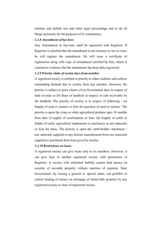 institute and defend suit and other legal proceedings and to do all
things necessary for the purposes of its constitution.
1.2.8 Amendment of bye-laws
Any Amendment to bye-laws shall be registered with Registrar. If
Registrar is satisfied that the amendment is not contrary to Act or rules,
he will register the amendment. He will issue a certificate of
registration along with copy of amendment certified by him, which is
conclusive evidence that the amendment has been duly registered.
1.2.9 Priority claim of society dues from member
A registered society is entitled to priority to other creditors and enforce
outstanding demand due to society from any member. However, the
priority is subject to prior claims of (a) Government dues in respect of
land revenue or (b) Dues of landlord in respect of rent receivable by
the landlord. The priority of society is in respect of following : (a)
Supply of seed or manure or loan for purchase of seed or manure. The
priority is upon the crops or other agricultural produce upto 18 months
from date of supply of seed/manure or loan. (b) Supply of cattle or
fodder of cattle, agricultural implements or machinery or raw materials
or loan for these. The priority is upon the cattle/fodder/ machinery /
raw materials supplied or any articles manufactured from raw materials
supplied or purchased form loan given by society.
1.2.10 Restrictions on loans
A registered society can give loans only to its members. However, it
can give loan to another registered society with permission of
Registrar. A society with unlimited liability cannot lend money on
security of movable property without sanction of registrar. State
Government, by issuing a general or special order, can prohibit or
restrict lending of money on mortgage of immovable property by any
registered society or class of registered society.
 