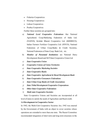    Fisheries Cooperatives
          Housing Cooperatives
          Labour Cooperatives
          Poultry Cooperatives
       Further these societies are grouped into:
 a)        National   Level   Cooperative Federations        like National
           Agricultural.   Coop.Marketing      Federation   of   India   Ltd.
           (NAFED), Krishak Bharati Cooperative Ltd. (KRIBHCO),
           Indian Farmers Fertilizer Cooperative Ltd. (IFFCO), National
           Federation of Urban Coop.Banks            & Credit      Societies,
           National Federation of State Coop. Bank Ltd., etc.
 b)        Member of Parastatal Institutions are National Dairy
           Development Board and M.P.State Cooperative Union Ltd
 c)        State Cooperative Union
 d)        Cooperative Unions of Union Territories
 e)        State Cooperative Marketing Societies
  f)       State Cooperative Banks
 g)        State Cooperative Agricultural & Rural Development Bank
 h)        State Cooperative Consumers Federations
  i)       State Urban Coop Banks & Credit Associations
  j)       State Tribal Development Cooperative Corporations
 k)        Other State Cooperative Federations
  l)       Multi state Cooperative Societies
       State Co-operative Unions and Societies are incorporated at all
level of states to satisfy the needs of Agriculture and Rural credit.
1.4 Development in Cooperative Sector
In 1942, the Multi-Unit Cooperative Societies Act, 1942 was enacted
by the Government of India with an object to cover societies whose
operations are extended to more than one state. The Hazari Committee
recommended integration of short term and long term structures in the
 