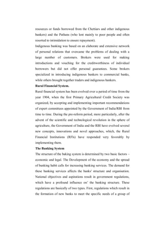 resources or funds borrowed from the Chettiars and other indigenous
bankers) and the Pathans (who lent mainly to poor people and often
resorted to intimidation to ensure repayment).
Indigenous banking was based on an elaborate and extensive network
of personal relations that overcame the problems of dealing with a
large number of customers. Brokers were used for making
introductions and vouching for the creditworthiness of individual
borrowers but did not offer personal guarantees. Some brokers
specialized in introducing indigenous bankers to commercial banks,
while others brought together traders and indigenous bankers.
Rural Financial System.
Rural financial system has been evolved over a period of time from the
year 1904, when the first Primary Agricultural Credit Society was
organized, by accepting and implementing important recommendations
of expert committees appointed by the Government of India/RBI from
time to time. During the pre-reform period, more particularly, after the
advent of the scientific and technological revolution in the sphere of
agriculture, the Government of India and the RBI have evolved several
new concepts, innovations and novel approaches, which, the Rural
Financial Institutions (RFls) have responded very favorably by
implementing them.
The Banking System
The structure of the baking system is determined by two basic factors –
economic and legal. The Development of the economy and the spread
of banking habit calls for increasing banking services. The demand for
these banking services affects the banks' structure and organisation.
National objectives and aspirations result in government regulations,
which have a profound influence on‟ the banking structure. These
regulations are basically of two types. First, regulations which result in
the formation of new banks to meet the specific needs of a group of
 