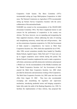 Cooperative    Credit   System.    The      Bawa    Committee     (1971)
recommended setting up Large Multi-purpose Cooperatives in tribal
areas. The National Commission on Agriculture (1976) recommended
setting up Farmers Service Cooperative Societies with the active
collaboration of the nationalised banks.
NABARD was created on the recommendation of the CRAFICARD
(Sivaraman Committee 1981). The State‟s heightened interest in and
concern for the performance of cooperatives in the country was
obvious. The focus, however, was on expanding and reorganising the
State supported structures, without addressing the tasks of restoring
and strengthening autonomy, mutual help and self-governance, that
are the cornerstones of genuine cooperatives. In 1984, the Government
of India enacted a comprehensive Act known as Multi State
Cooperative Societies Act, 1984, which also repealed the Act of 1942.
After 1990, several committees (notably those headed by Chaudhry
Brahm Perkash, Jagdish Capoor, Vikhe Patil and V S Vyas) were set
up to suggest cooperative sector reforms during this period. The
Brahm Perkash Committee emphasised the need to make cooperatives
self-reliant, autonomous and fully democratic institutions and proposed
a Model Law. On the recommendation of the Mirdha Committee and
the "Model Cooperative Societies Act" the Government of India
enacted the Multi State Cooperative Societies Act, 2002 which
provided for democratic and autonomous working of the Cooperatives.
The Multi State Cooperative Societies Act, 2002 came into force with
effect from August 19, 2002 . They have also recommended
revamping     and   streamlining   the     regulation   and   supervision
mechanism, introducing prudential norms and bringing cooperative
banks fully under the ambit of the Banking Regulation Act, 1949. To
facilitate the implementation of these reforms, they proposed that
 