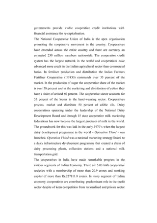 governments provide viable cooperative credit institutions with
financial assistance for re-capitalisation.
The National Cooperative Union of India is the apex organisation
promoting the cooperative movement in the country. Cooperatives
have extended across the entire country and there are currently an
estimated 230 million members nationwide. The cooperative credit
system has the largest network in the world and cooperatives have
advanced more credit in the Indian agricultural sector than commercial
banks. In fertiliser production and distribution the Indian Farmers
Fertiliser Cooperative (IFFCO) commands over 35 percent of the
market. In the production of sugar the cooperative share of the market
is over 58 percent and in the marketing and distribution of cotton they
have a share of around 60 percent. The cooperative sector accounts for
55 percent of the looms in the hand-weaving sector. Cooperatives
process, market and distribute 50 percent of edible oils. Dairy
cooperatives operating under the leadership of the National Dairy
Development Board and through 15 state cooperative milk marketing
federations has now become the largest producer of milk in the world.
The groundwork for this was laid in the early 1970‟s when the largest
dairy development programme in the world - Operation Flood - was
launched. Operation Flood was a national marketing strategy linked to
a dairy infrastructure development programme that created a chain of
dairy processing plants, collection stations and a national milk
transportation grid.
The cooperatives in India have made remarkable progress in the
various segments of Indian Economy. There are 5.03 lakh cooperative
societies with a membership of more than 20.9 crores and working
capital of more than Rs.227111.8 crores. In many segment of Indian
economy, cooperatives are contributing predominant role in the credit
sector despite of keen competition from nationalised and private sector
 