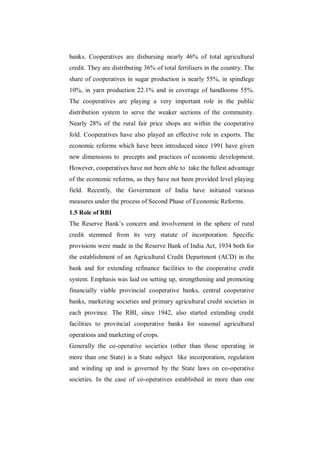 banks. Cooperatives are disbursing nearly 46% of total agricultural
credit. They are distributing 36% of total fertilisers in the country. The
share of cooperatives in sugar production is nearly 55%, in spindlege
10%, in yarn production 22.1% and in coverage of handlooms 55%.
The cooperatives are playing a very important role in the public
distribution system to serve the weaker sections of the community.
Nearly 28% of the rural fair price shops are within the cooperative
fold. Cooperatives have also played an effective role in exports. The
economic reforms which have been introduced since 1991 have given
new dimensions to precepts and practices of economic development.
However, cooperatives have not been able to take the fullest advantage
of the economic reforms, as they have not been provided level playing
field. Recently, the Government of India have initiated various
measures under the process of Second Phase of Economic Reforms.
1.5 Role of RBI
The Reserve Bank‟s concern and involvement in the sphere of rural
credit stemmed from its very statute of incorporation. Specific
provisions were made in the Reserve Bank of India Act, 1934 both for
the establishment of an Agricultural Credit Department (ACD) in the
bank and for extending refinance facilities to the cooperative credit
system. Emphasis was laid on setting up, strengthening and promoting
financially viable provincial cooperative banks, central cooperative
banks, marketing societies and primary agricultural credit societies in
each province. The RBI, since 1942, also started extending credit
facilities to provincial cooperative banks for seasonal agricultural
operations and marketing of crops.
Generally the co-operative societies (other than those operating in
more than one State) is a State subject like incorporation, regulation
and winding up and is governed by the State laws on co-operative
societies. In the case of co-operatives established in more than one
 