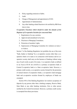 4.    Policy regarding remission of debts.
   5.    Audit.
   6.    Change of Management and appointment of CEO.
   7.    Appointment of Administration.
   8.    Any other banking related function to be notified by RBI from
         time to time.
Co-operative Functions which should be under the domain of the
Registrar of Co-operative Societies for concerned State
   1. Registration of co-op. societies.
   2. Approval and amendment to by-laws.
   3. Elections to Managing Committees.
   4. Protection of members' rights.
   5. Supersession of Managing Committee for violation on items 1
        to 4 above.
Section 7 of the Banking Regulation Act prohibits the use of the term
"bank, banker or banking" by a co-operative society other than a co-
operative bank in its name or in connection with business and no co-
operative society shall carry on the business of banking without using
any of such words as part of its name. A co-operative bank as defined
in sec 5(cci) of B R Act (AACS) is a primary co-operative bank or
Central Co-operative bank or a State co-operative bank. However, a
primary credit society, a co-operative society formed for the protection
of mutual interest of cooperative banks, a co-operative land mortgage
bank and co-operative societies formed by employees of banks are
exempted.
   Section 49A of the Banking Regulation Act restricts acceptance of
deposits by any person other than a banking company, Reserve Bank,
State Bank or any other banking institution, firm or other person
notified by the Central Government. However, a primary credit society
is exempted from these provisions.
 