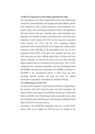 1.6 Role of Cooperatives in Providing Agricultural Credit
The main players in the field of agricultural credit in the formal sector
include the commercial banks, the regional rural banks (RRBs), and the
rural cooperatives (Fig.1). Rural cooperative credit institutions have
played a large role in providing institutional credit to the agricultural
and rural sectors in the past. Typically, these credit institutions have
been part of two distinct structures, commonly known as the short term
cooperative credit structure (ST CCS) and the long term cooperative
credit structure (LT CCS). The ST CCS, comprising primary
agricultural credit societies (PACS) at the village level, district central
cooperative banks (DCCBs) at the intermediate level, and the state
cooperative bank (SCB) at the apex level, primarily provides short
term crop loans and other working capital loans to farmers and rural
artisans, although over the last few years, it has also been providing
longer duration loans for investments in the rural sector. The LT CCS,
comprising state cooperative agriculture and rural development bank
(SCARDB) at the state level and primary (P) CARDBs or branches of
SCARDB at the decentralised district or block level, has been
providing typically medium and long tem loans for making
investments in agriculture, rural industries, and lately housing.
1.6.1 Salient features of the CCS
The short term Cooperative Credit Structure (CCS) has a federal three-
tier structure with PACS being the grass root level institutions, the
Central Banks at the District level (DCCBs) and the apex Bank at the
State level (SCB). In the North-Eastern States and smaller States, there
are no DCCBs and the SCB purveys credit through its affiliated PACS
(and so the CCS is a two-tier system).
According to the NAFSCOB compilation, there are 1,12,309 PACS,
which works out to roughly one PAC for every six villages in the
 
