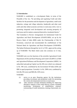 2.1 Introduction
NABARD is established as a development Bank, in terms of the
Preamble of the Act, "for providing and regulating Credit and other
facilities for the promotion and development of agriculture, small scale
industries, cottage and village industries, handicrafts and other rural
crafts and other allied economic activities in rural areas with a view to
promoting integrated rural development and securing prosperity of
rural areas and for matters connected therewith or incidental thereto."
The Committee to Review Arrangements for Institutional Credit for
Agriculture and Rural Development (CRAFICARD), set up by the
Reserve Bank of India (RBI) under the Chairmanship of Shri B.
Sivaraman, conceived and recommended the establishment of the
National Bank for Agriculture and Rural Development (NABARD).
The Indian Parliament through the Act 61 of 1981, approved the setting
up of NABARD. The Bank which came into existence on 12 July,
1982.
NABARD took over the functions of the erstwhile Agricultural Credit
Department (ACD) and Rural Planning and Credit Cell (RPCC) of RBI
and Agricultural Refinance and Development Corporation (ARDC). Its
subscribed and paid-up Capital was Rs.100 crore which was enhanced
to Rs. 500 crore, contributed by the Government Of India (GOI) and
RBI in equal proportions. Currently it is Rs. 2000 crore, contibuted by
GoI (Rs.550 crore) and RBI (Rs.1450 crore).
NABARD:
   (i)     serves as an apex financing agency for the institutions
           providing investment and production credit for promoting
           the various developmental activities in rural areas;
   (ii)     takes measures towards institution building for improving
           absorptive capacity of the credit delivery system, including
           monitoring, formulation of rehabilitation schemes,
           restructuring of credit institutions, training of personnel, etc.
           ;
 