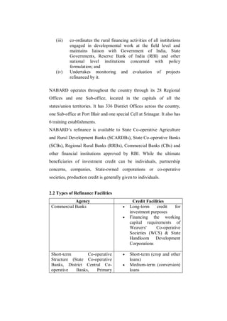 (iii)   co-ordinates the rural financing activities of all institutions
           engaged in developmental work at the field level and
           maintains liaison with Government of India, State
           Governments, Reserve Bank of India (RBI) and other
           national level institutions concerned with policy
           formulation; and
   (iv)    Undertakes monitoring and evaluation of projects
           refinanced by it.

NABARD operates throughout the country through its 28 Regional
Offices and one Sub-office, located in the capitals of all the
states/union territories. It has 336 District Offices across the country,
one Sub-office at Port Blair and one special Cell at Srinagar. It also has
6 training establishments.
NABARD‟s refinance is available to State Co-operative Agriculture
and Rural Development Banks (SCARDBs), State Co-operative Banks
(SCBs), Regional Rural Banks (RRBs), Commercial Banks (CBs) and
other financial institutions approved by RBI. While the ultimate
beneficiaries of investment credit can be individuals, partnership
concerns, companies, State-owned corporations or co-operative
societies, production credit is generally given to individuals.


2.2 Types of Refinance Facilities
            Agency                              Credit Facilities
 Commercial Banks                            Long-term      credit  for
                                              investment purposes
                                             Financing the working
                                              capital requirements of
                                              Weavers'      Co-operative
                                              Societies (WCS) & State
                                              Handloom Development
                                              Corporations

 Short-term       Co-operative               Short-term (crop and other
 Structure (State Co-operative                loans)
 Banks, District Central Co-                 Medium-term (conversion)
 operative   Banks,   Primary                 loans
 